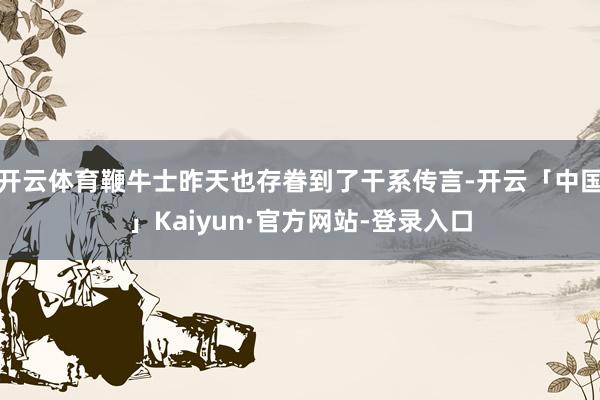 开云体育鞭牛士昨天也存眷到了干系传言-开云「中国」Kaiyun·官方网站-登录入口