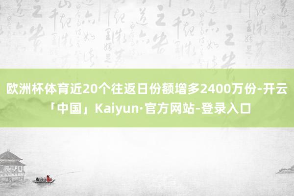 欧洲杯体育近20个往返日份额增多2400万份-开云「中国」Kaiyun·官方网站-登录入口