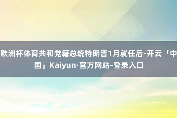 欧洲杯体育共和党籍总统特朗普1月就任后-开云「中国」Kaiyun·官方网站-登录入口