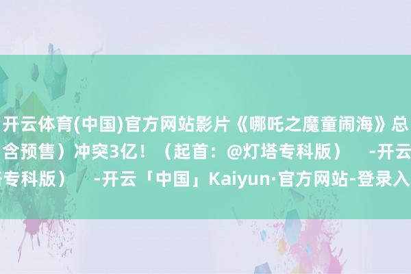开云体育(中国)官方网站影片《哪吒之魔童闹海》总不雅影东说念主次（含预售）冲突3亿！（起首：@灯塔专科版）    -开云「中国」Kaiyun·官方网站-登录入口