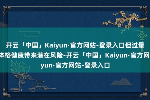 开云「中国」Kaiyun·官方网站-登录入口但过量摄入可能对体格健康带来潜在风险-开云「中国」Kaiyun·官方网站-登录入口