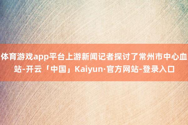 体育游戏app平台上游新闻记者探讨了常州市中心血站-开云「中国」Kaiyun·官方网站-登录入口