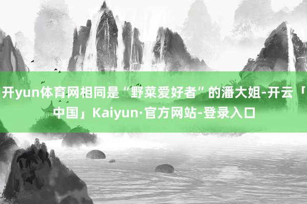 开yun体育网相同是“野菜爱好者”的潘大姐-开云「中国」Kaiyun·官方网站-登录入口