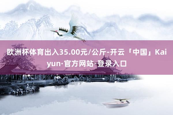 欧洲杯体育出入35.00元/公斤-开云「中国」Kaiyun·官方网站-登录入口