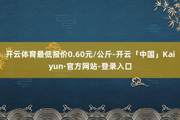 开云体育最低报价0.60元/公斤-开云「中国」Kaiyun·官方网站-登录入口