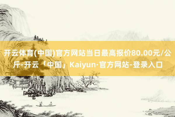 开云体育(中国)官方网站当日最高报价80.00元/公斤-开云「中国」Kaiyun·官方网站-登录入口