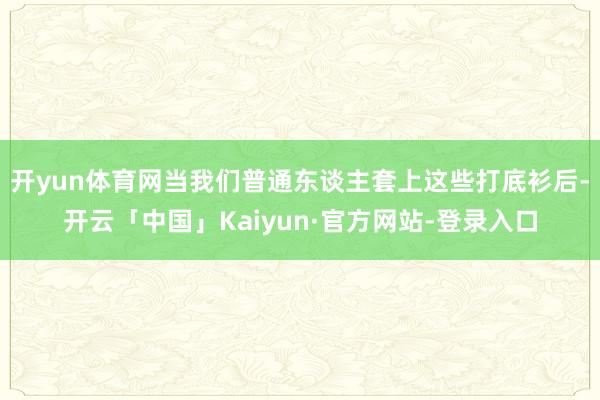 开yun体育网当我们普通东谈主套上这些打底衫后-开云「中国」Kaiyun·官方网站-登录入口